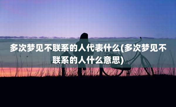 多次梦见不联系的人代表什么(多次梦见不联系的人什么意思)