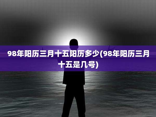 98年阳历三月十五阳历多少(98年阳历三月十五是几号)