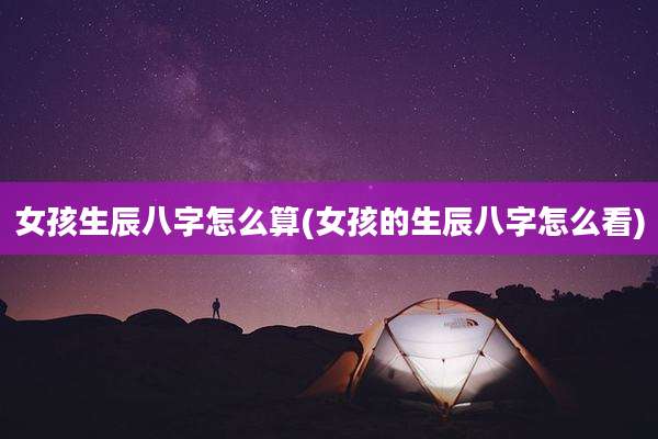 女孩生辰八字怎么算(女孩的生辰八字怎么看)