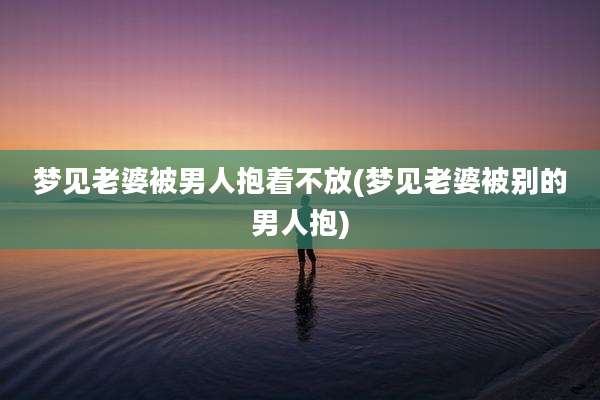 梦见老婆被男人抱着不放(梦见老婆被别的男人抱)