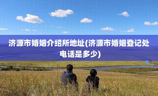济源市婚姻介绍所地址(济源市婚姻登记处 电话是多少)