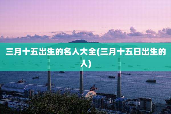 三月十五出生的名人大全(三月十五日出生的人)