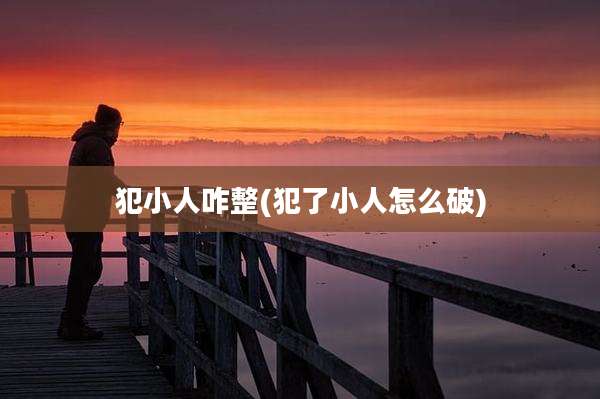 犯小人咋整(犯了小人怎么破)