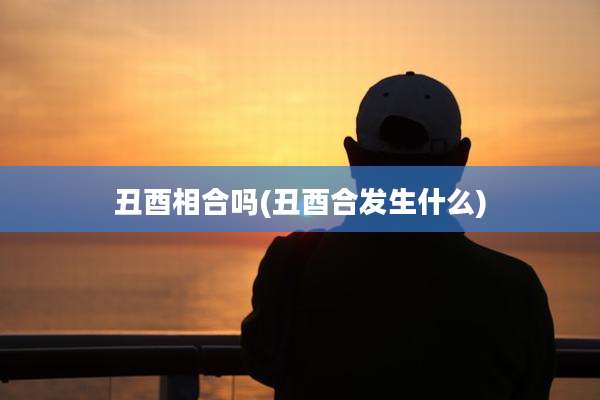 丑酉相合吗(丑酉合发生什么)