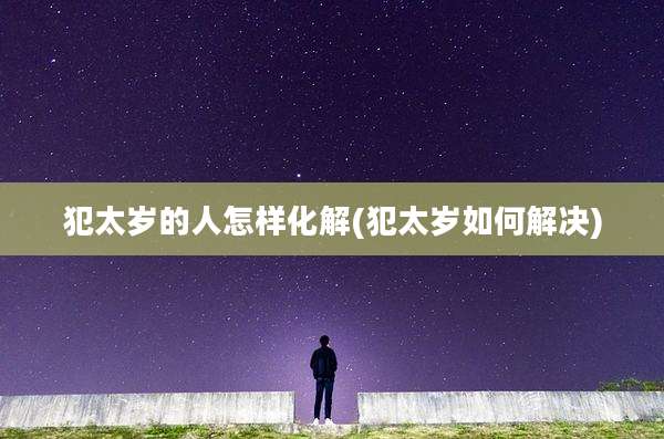 犯太岁的人怎样化解(犯太岁如何解决)