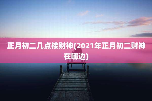 正月初二几点接财神(2021年正月初二财神在哪边)