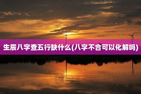 生辰八字查五行缺什么(八字不合可以化解吗)
