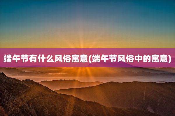 端午节有什么风俗寓意(端午节风俗中的寓意)
