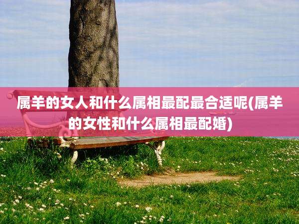 属羊的女人和什么属相最配最合适呢(属羊的女性和什么属相最配婚)