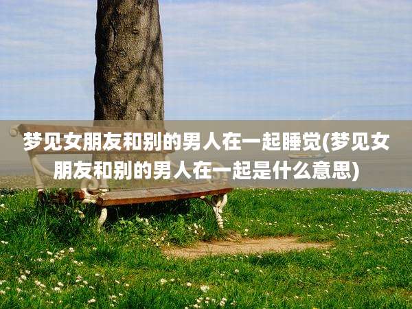 梦见女朋友和别的男人在一起睡觉(梦见女朋友和别的男人在一起是什么意思)