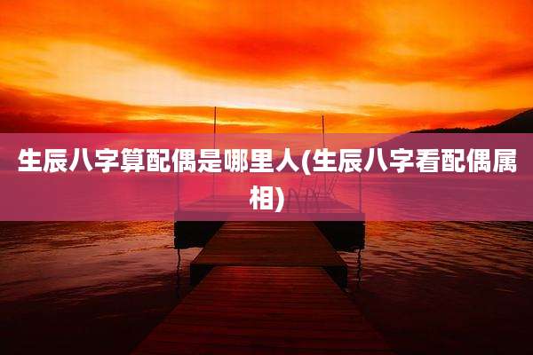 生辰八字算配偶是哪里人(生辰八字看配偶属相)