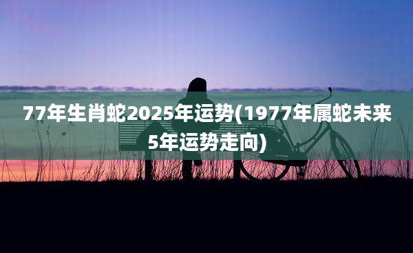 77年生肖蛇2025年运势(1977年属蛇未来5年运势走向)