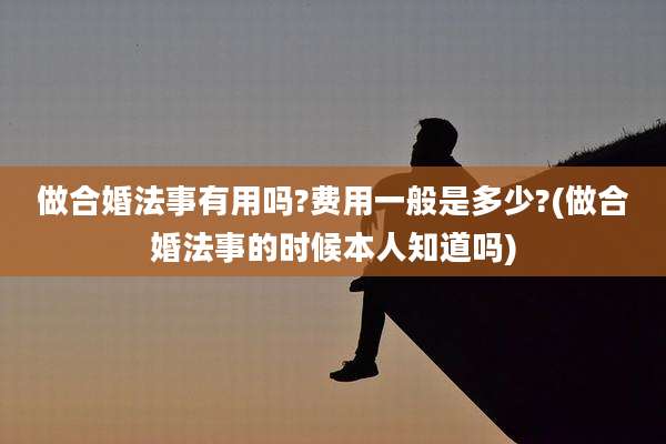 做合婚法事有用吗?费用一般是多少?(做合婚法事的时候本人知道吗)