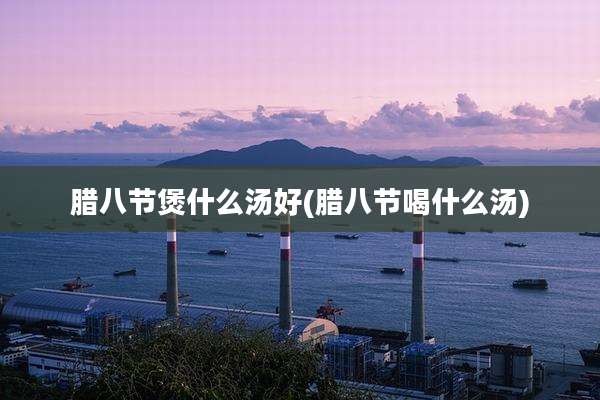 腊八节煲什么汤好(腊八节喝什么汤)