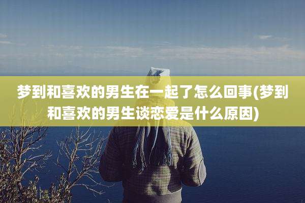 梦到和喜欢的男生在一起了怎么回事(梦到和喜欢的男生谈恋爱是什么原因)