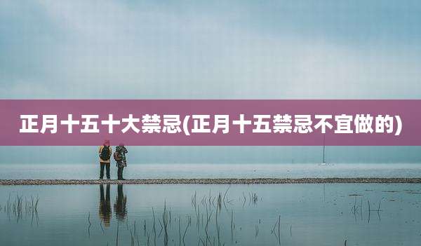 正月十五十大禁忌(正月十五禁忌不宜做的)