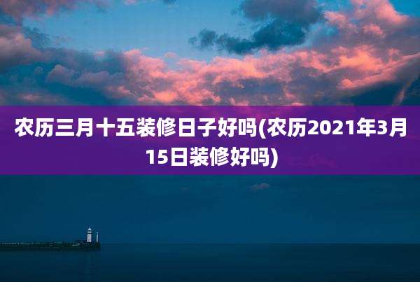 农历三月十五装修日子好吗(农历2021年3月15日装修好吗)
