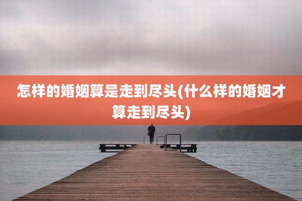 怎样的婚姻算是走到尽头(什么样的婚姻才算走到尽头)