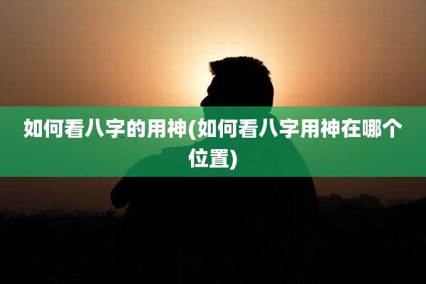 如何看八字的用神(如何看八字用神在哪个位置)