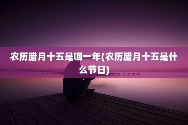 农历腊月十五是哪一年(农历腊月十五是什么节日)
