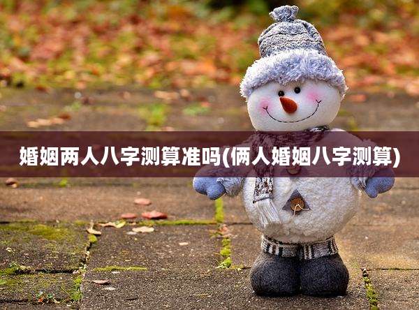 婚姻两人八字测算准吗(俩人婚姻八字测算)