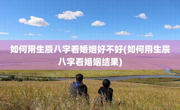 如何用生辰八字看婚姻好不好(如何用生辰八字看婚姻结果)