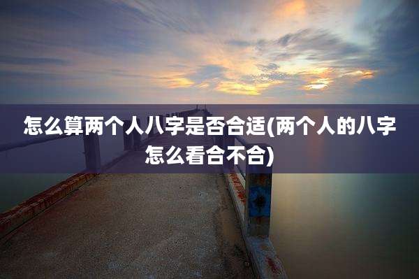 怎么算两个人八字是否合适(两个人的八字怎么看合不合)