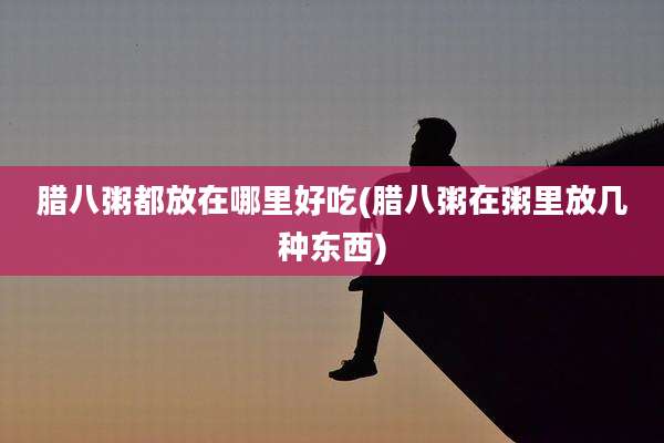 腊八粥都放在哪里好吃(腊八粥在粥里放几种东西)