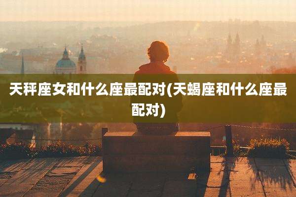 天秤座女和什么座最配对(天蝎座和什么座最配对)