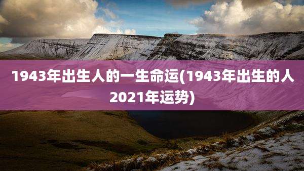 1943年出生人的一生命运(1943年出生的人2021年运势)