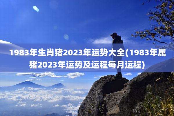 1983年生肖猪2023年运势大全(1983年属猪2023年运势及运程每月运程)