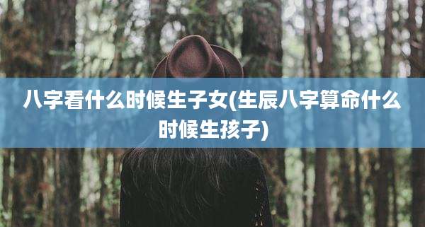 八字看什么时候生子女(生辰八字算命什么时候生孩子)