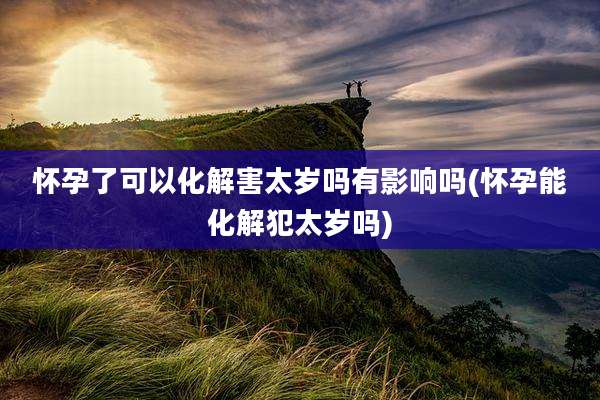 怀孕了可以化解害太岁吗有影响吗(怀孕能化解犯太岁吗)