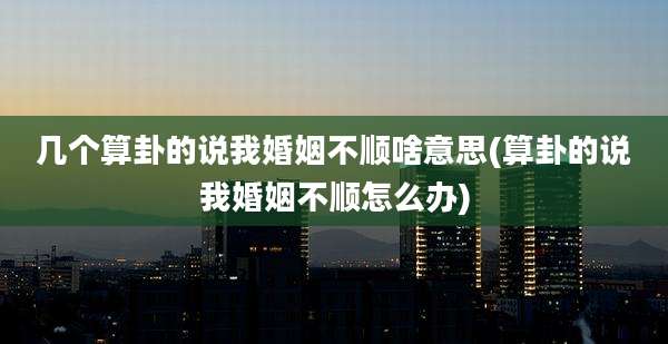几个算卦的说我婚姻不顺啥意思(算卦的说我婚姻不顺怎么办)