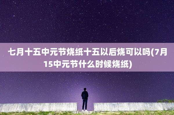 七月十五中元节烧纸十五以后烧可以吗(7月15中元节什么时候烧纸)