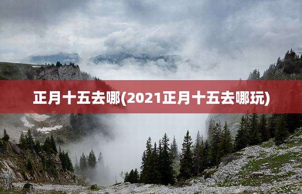 正月十五去哪(2021正月十五去哪玩)