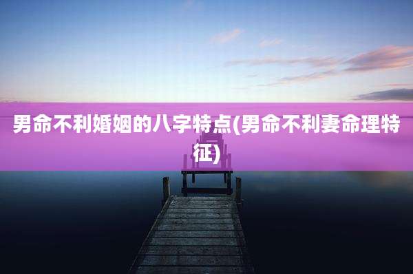 男命不利婚姻的八字特点(男命不利妻命理特征)