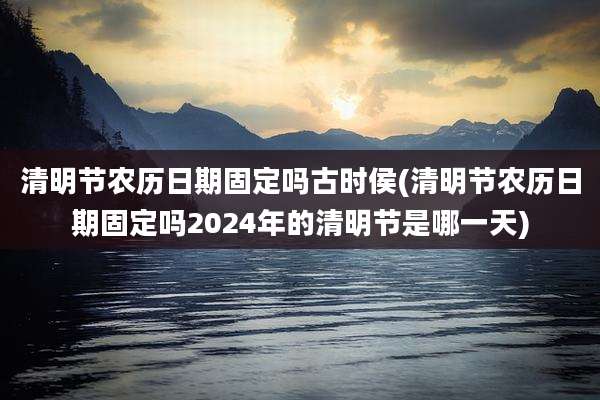 清明节农历日期固定吗古时侯(清明节农历日期固定吗2024年的清明节是哪一天)