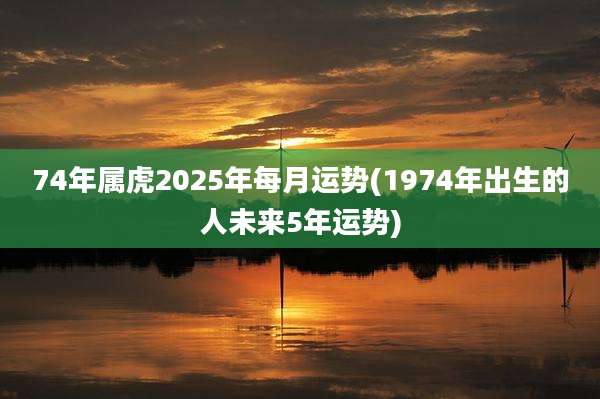 74年属虎2025年每月运势(1974年出生的人未来5年运势)