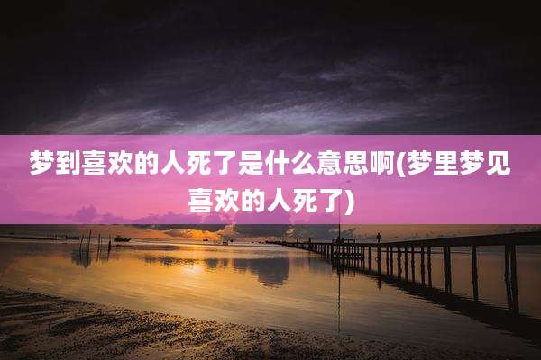 梦到喜欢的人死了是什么意思啊(梦里梦见喜欢的人死了)