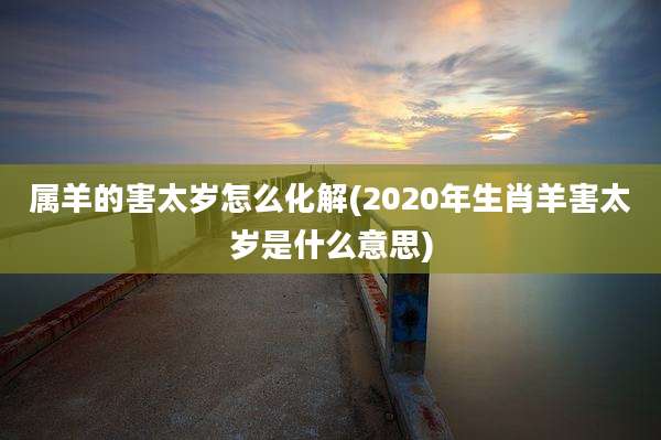 属羊的害太岁怎么化解(2020年生肖羊害太岁是什么意思)