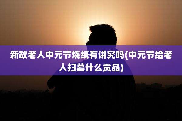 新故老人中元节烧纸有讲究吗(中元节给老人扫墓什么贡品)