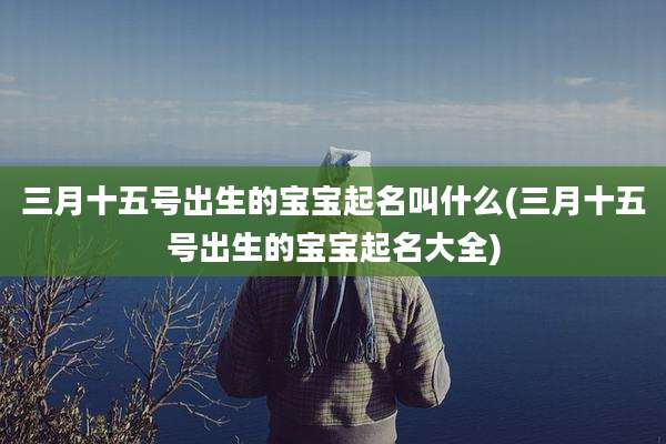 三月十五号出生的宝宝起名叫什么(三月十五号出生的宝宝起名大全)
