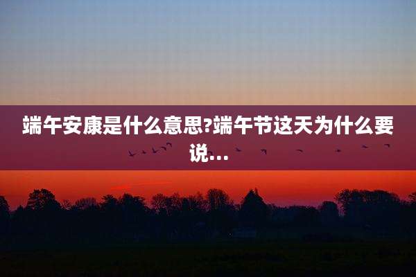 端午安康是什么意思?端午节这天为什么要说...