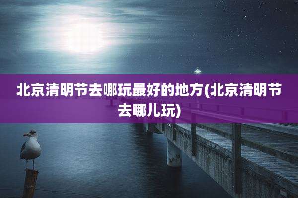 北京清明节去哪玩最好的地方(北京清明节去哪儿玩)