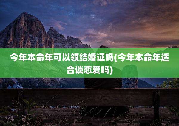 今年本命年可以领结婚证吗(今年本命年适合谈恋爱吗)