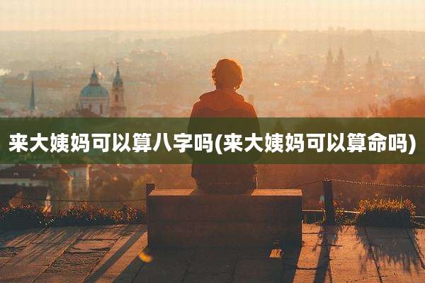 来大姨妈可以算八字吗(来大姨妈可以算命吗)