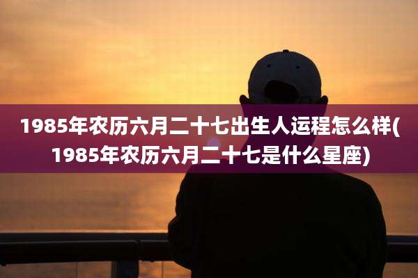 1985年农历六月二十七出生人运程怎么样(1985年农历六月二十七是什么星座)