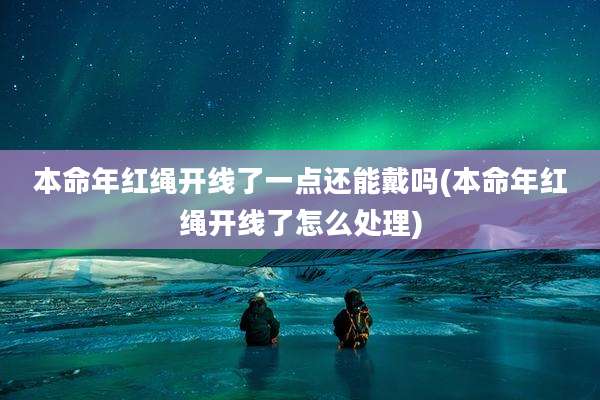 本命年红绳开线了一点还能戴吗(本命年红绳开线了怎么处理)