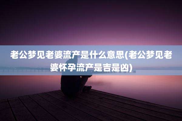 老公梦见老婆流产是什么意思(老公梦见老婆怀孕流产是吉是凶)